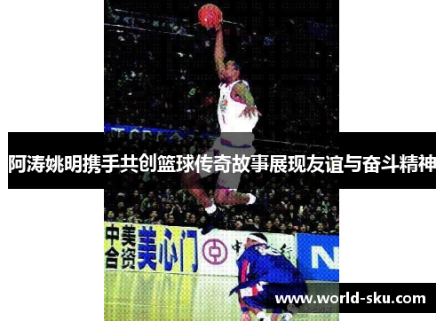 阿涛姚明携手共创篮球传奇故事展现友谊与奋斗精神