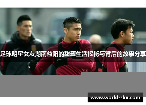 足球明星女友湖南益阳的甜蜜生活揭秘与背后的故事分享